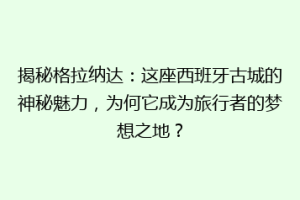 揭秘格拉纳达：这座西班牙古城的神秘魅力，为何它成为旅行者的梦想之地？