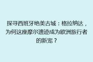 探寻西班牙绝美古城：格拉纳达，为何这座摩尔遗迹成为欧洲旅行者的新宠？