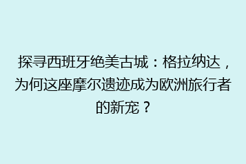 探寻西班牙绝美古城:格拉纳达,为何这座摩尔遗迹成为欧洲旅行者的新宠?