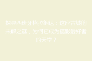 探寻西班牙格拉纳达：这座古城的未解之谜，为何它成为摄影爱好者的天堂？