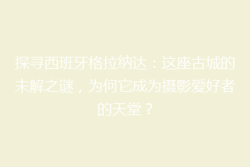 探寻西班牙格拉纳达:这座古城的未解之谜,为何它成为摄影爱好者的天堂?