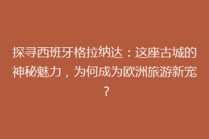 探寻西班牙格拉纳达：这座古城的神秘魅力，为何成为欧洲旅游新宠？