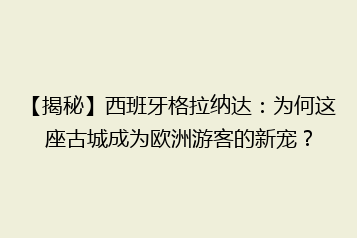 【揭秘】西班牙格拉纳达:为何这座古城成为欧洲游客的新宠?
