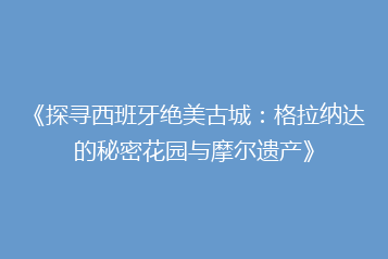 《探寻西班牙绝美古城:格拉纳达的秘密花园与摩尔遗产》