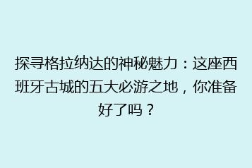 探寻格拉纳达的神秘魅力:这座西班牙古城的五大必游之地,你准备好了吗?