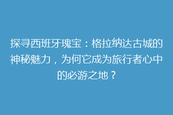 探寻西班牙瑰宝:格拉纳达古城的神秘魅力,为何它成为旅行者心中的必游之地?