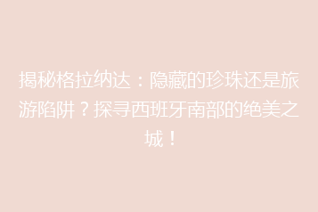 揭秘格拉纳达：隐藏的珍珠还是旅游陷阱？探寻西班牙南部的绝美之城！