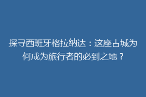 探寻西班牙格拉纳达：这座古城为何成为旅行者的必到之地？