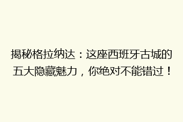 揭秘格拉纳达:这座西班牙古城的五大隐藏魅力,你绝对不能错过!