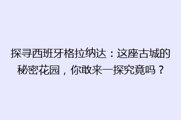 探寻西班牙格拉纳达:这座古城的秘密花园,你敢来一探究竟吗?