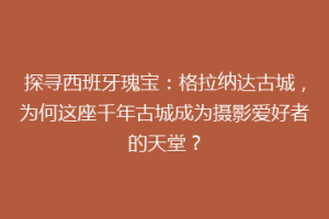 探寻西班牙瑰宝：格拉纳达古城，为何这座千年古城成为摄影爱好者的天堂？