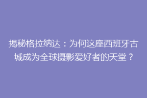 揭秘格拉纳达：为何这座西班牙古城成为全球摄影爱好者的天堂？