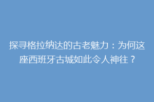 探寻格拉纳达的古老魅力：为何这座西班牙古城如此令人神往？