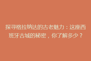 探寻格拉纳达的古老魅力：这座西班牙古城的秘密，你了解多少？