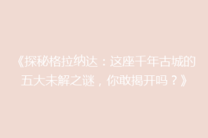 《探秘格拉纳达：这座千年古城的五大未解之谜，你敢揭开吗？》