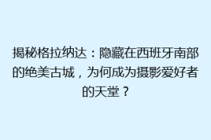 揭秘格拉纳达：隐藏在西班牙南部的绝美古城，为何成为摄影爱好者的天堂？