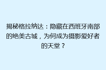 揭秘格拉纳达:隐藏在西班牙南部的绝美古城,为何成为摄影爱好者的天堂?