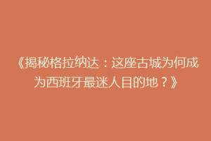 《揭秘格拉纳达：这座古城为何成为西班牙最迷人目的地？》