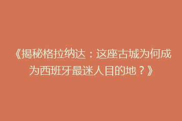 《揭秘格拉纳达:这座古城为何成为西班牙最迷人目的地?》