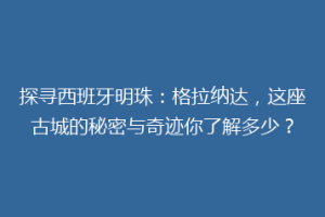 探寻西班牙明珠：格拉纳达，这座古城的秘密与奇迹你了解多少？