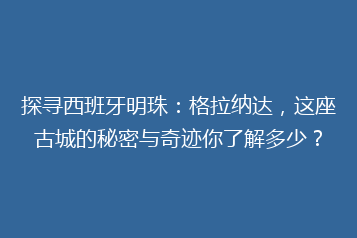 探寻西班牙明珠:格拉纳达,这座古城的秘密与奇迹你了解多少?