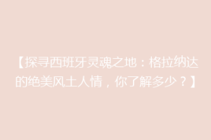 【探寻西班牙灵魂之地：格拉纳达的绝美风土人情，你了解多少？】