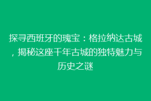 探寻西班牙的瑰宝：格拉纳达古城，揭秘这座千年古城的独特魅力与历史之谜