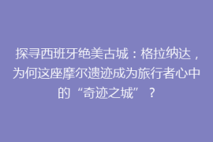 探寻西班牙绝美古城：格拉纳达，为何这座摩尔遗迹成为旅行者心中的“奇迹之城”？