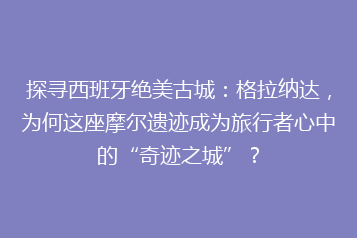 探寻西班牙绝美古城:格拉纳达,为何这座摩尔遗迹成为旅行者心中的“奇迹之城”?