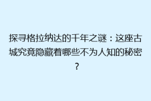 探寻格拉纳达的千年之谜：这座古城究竟隐藏着哪些不为人知的秘密？