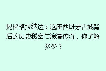 揭秘格拉纳达:这座西班牙古城背后的历史秘密与浪漫传奇,你了解多少?