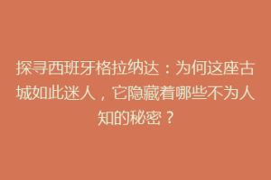 探寻西班牙格拉纳达：为何这座古城如此迷人，它隐藏着哪些不为人知的秘密？