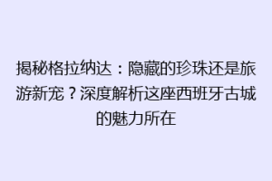 揭秘格拉纳达：隐藏的珍珠还是旅游新宠？深度解析这座西班牙古城的魅力所在