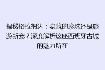 揭秘格拉纳达:隐藏的珍珠还是旅游新宠?深度解析这座西班牙古城的魅力所在