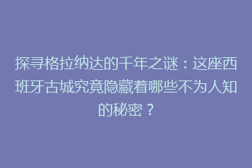 探寻格拉纳达的千年之谜:这座西班牙古城究竟隐藏着哪些不为人知的秘密?
