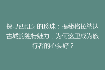 探寻西班牙的珍珠:揭秘格拉纳达古城的独特魅力,为何这里成为旅行者的心头好?