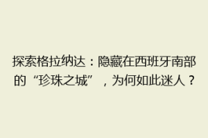 探索格拉纳达：隐藏在西班牙南部的“珍珠之城”，为何如此迷人？