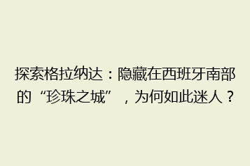 探索格拉纳达:隐藏在西班牙南部的“珍珠之城”,为何如此迷人?