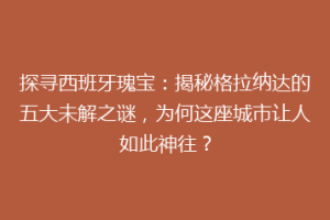 探寻西班牙瑰宝：揭秘格拉纳达的五大未解之谜，为何这座城市让人如此神往？