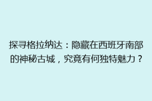 探寻格拉纳达：隐藏在西班牙南部的神秘古城，究竟有何独特魅力？