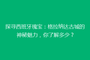探寻西班牙瑰宝：格拉纳达古城的神秘魅力，你了解多少？