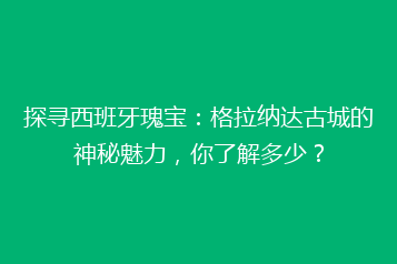 探寻西班牙瑰宝:格拉纳达古城的神秘魅力,你了解多少?
