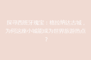 探寻西班牙瑰宝：格拉纳达古城，为何这座小城能成为世界旅游热点？