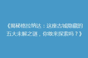 《揭秘格拉纳达：这座古城隐藏的五大未解之谜，你敢来探索吗？》