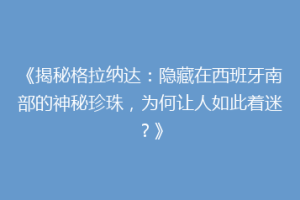 《揭秘格拉纳达：隐藏在西班牙南部的神秘珍珠，为何让人如此着迷？》