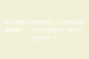 探寻西班牙格拉纳达：这座古城的神秘魅力，为何它被誉为“摩尔人的珍珠”？