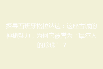 探寻西班牙格拉纳达:这座古城的神秘魅力,为何它被誉为“摩尔人的珍珠”?