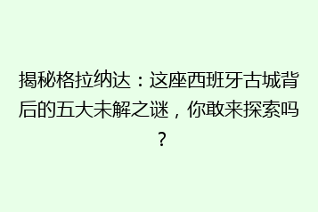 揭秘格拉纳达：这座西班牙古城背后的五大未解之谜，你敢来探索吗？