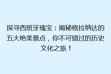 探寻西班牙瑰宝:揭秘格拉纳达的五大绝美景点,你不可错过的历史文化之旅!