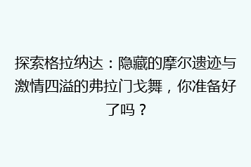探索格拉纳达:隐藏的摩尔遗迹与激情四溢的弗拉门戈舞,你准备好了吗?